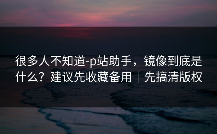 很多人不知道-p站助手,镜像到底是什么?建议先收藏备用|先搞清版权