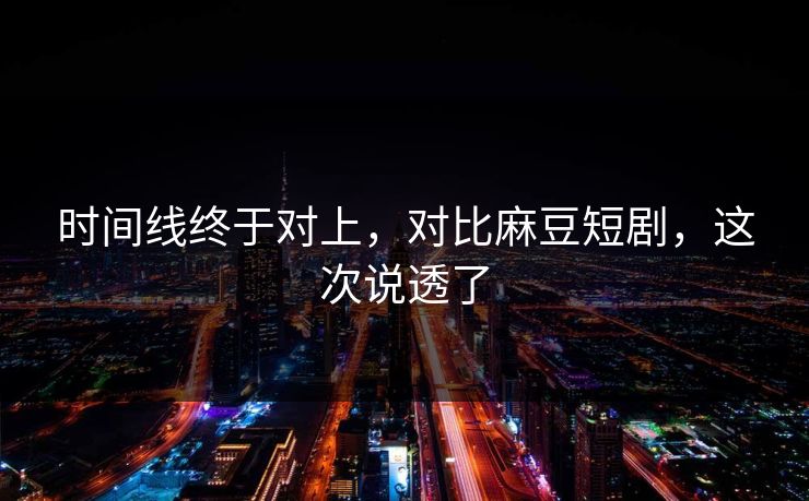 时间线终于对上，对比麻豆短剧，这次说透了