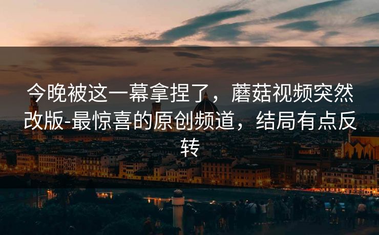 今晚被这一幕拿捏了，蘑菇视频突然改版-最惊喜的原创频道，结局有点反转