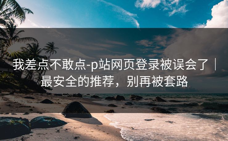 我差点不敢点-p站网页登录被误会了｜最安全的推荐，别再被套路