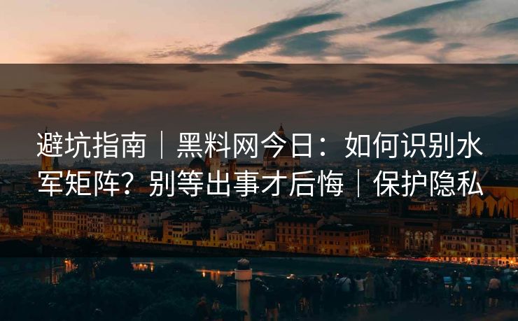 避坑指南｜黑料网今日：如何识别水军矩阵？别等出事才后悔｜保护隐私