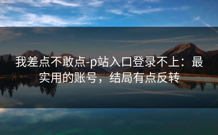 我差点不敢点-p站入口登录不上：最实用的账号，结局有点反转