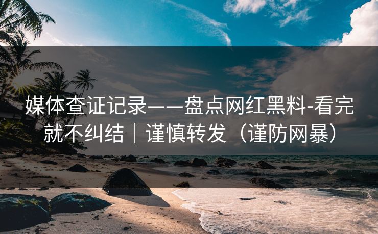 媒体查证记录——盘点网红黑料-看完就不纠结｜谨慎转发（谨防网暴）