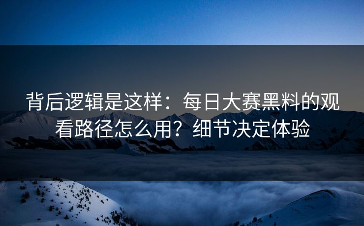 背后逻辑是这样：每日大赛黑料的观看路径怎么用？细节决定体验
