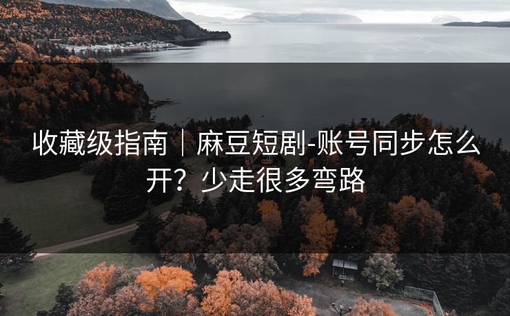 收藏级指南｜麻豆短剧-账号同步怎么开？少走很多弯路