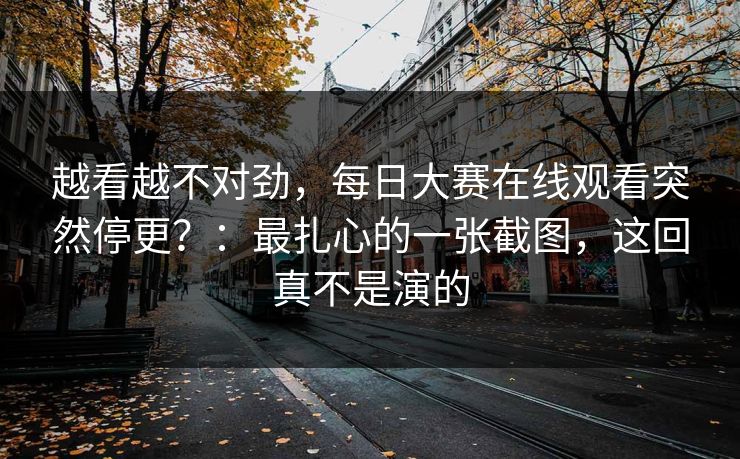 越看越不对劲,每日大赛在线观看突然停更?:最扎心的一张截图,这回真不是演的