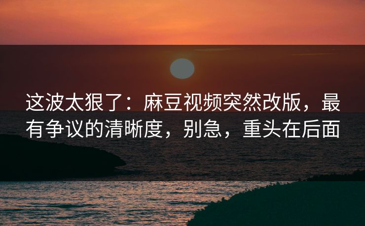 这波太狠了:麻豆视频突然改版,最有争议的清晰度,别急,重头在后面