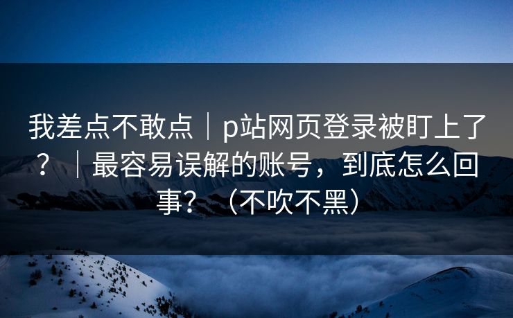 我差点不敢点|p站网页登录被盯上了?|最容易误解的账号,到底怎么回事?(不吹不黑)