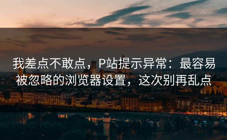 我差点不敢点,P站提示异常:最容易被忽略的浏览器设置,这次别再乱点