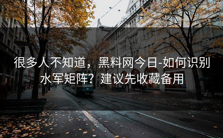很多人不知道,黑料网今日-如何识别水军矩阵?建议先收藏备用