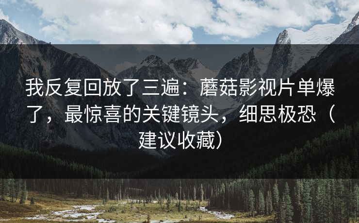 我反复回放了三遍:蘑菇影视片单爆了,最惊喜的关键镜头,细思极恐(建议收藏)