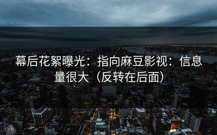 幕后花絮曝光：指向麻豆影视：信息量很大（反转在后面）