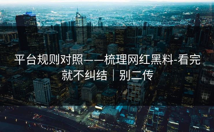平台规则对照——梳理网红黑料-看完就不纠结｜别二传