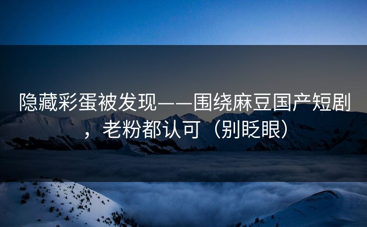 隐藏彩蛋被发现——围绕麻豆国产短剧，老粉都认可（别眨眼）