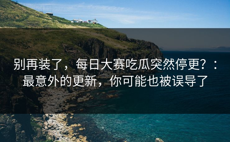 别再装了，每日大赛吃瓜突然停更？：最意外的更新，你可能也被误导了
