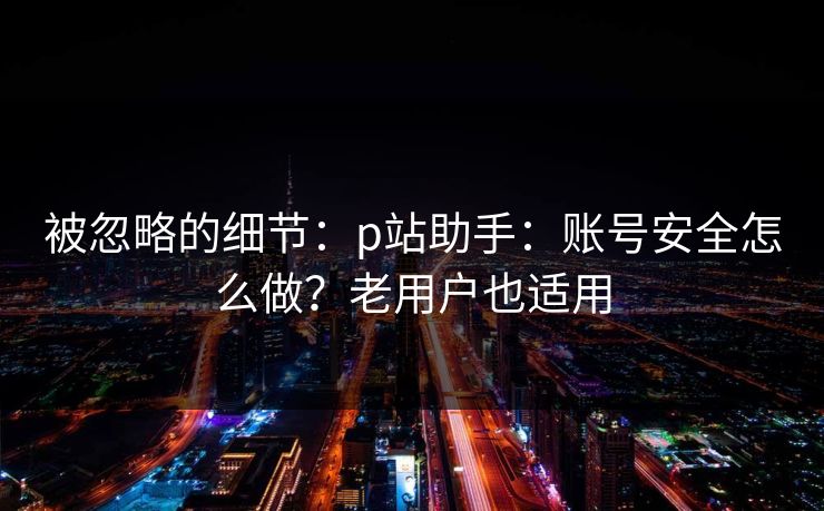 被忽略的细节:p站助手:账号安全怎么做?老用户也适用