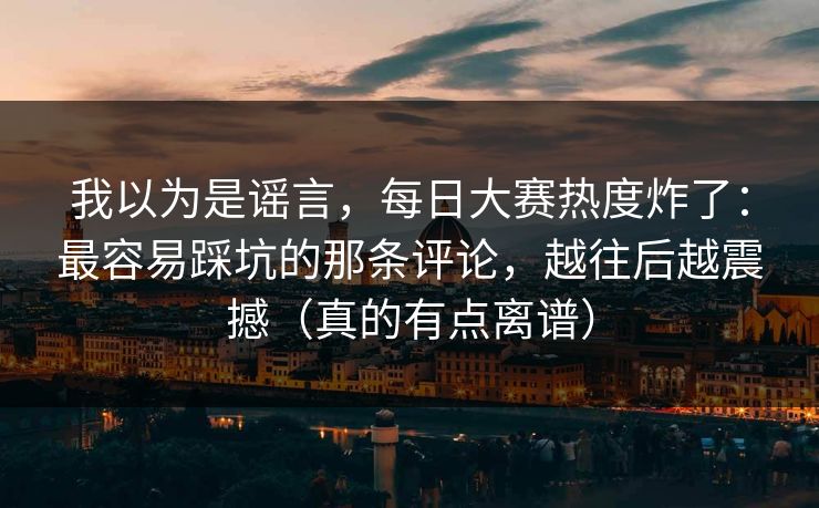 我以为是谣言，每日大赛热度炸了：最容易踩坑的那条评论，越往后越震撼（真的有点离谱）