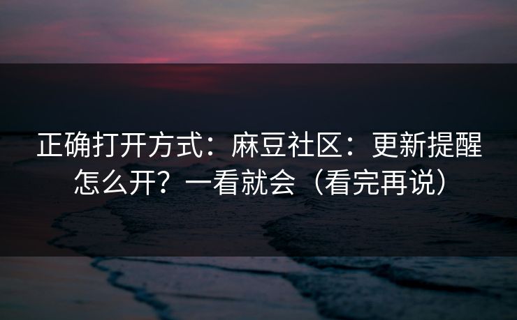 正确打开方式：麻豆社区：更新提醒怎么开？一看就会（看完再说）