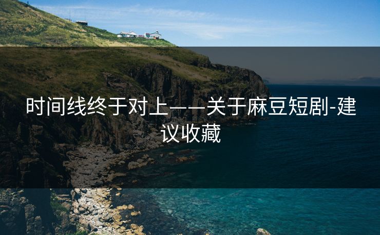 时间线终于对上——关于麻豆短剧-建议收藏