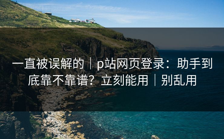 一直被误解的｜p站网页登录：助手到底靠不靠谱？立刻能用｜别乱用