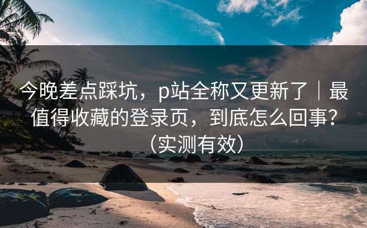 今晚差点踩坑，p站全称又更新了｜最值得收藏的登录页，到底怎么回事？（实测有效）