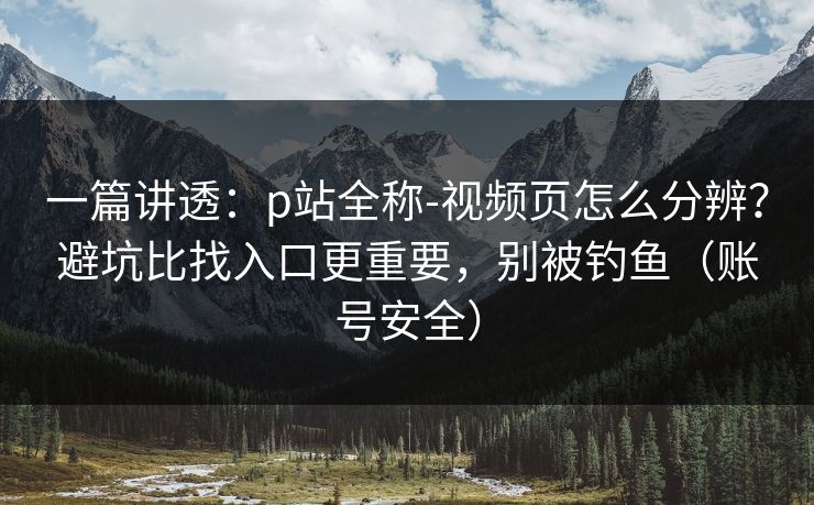 一篇讲透：p站全称-视频页怎么分辨？避坑比找入口更重要，别被钓鱼（账号安全）