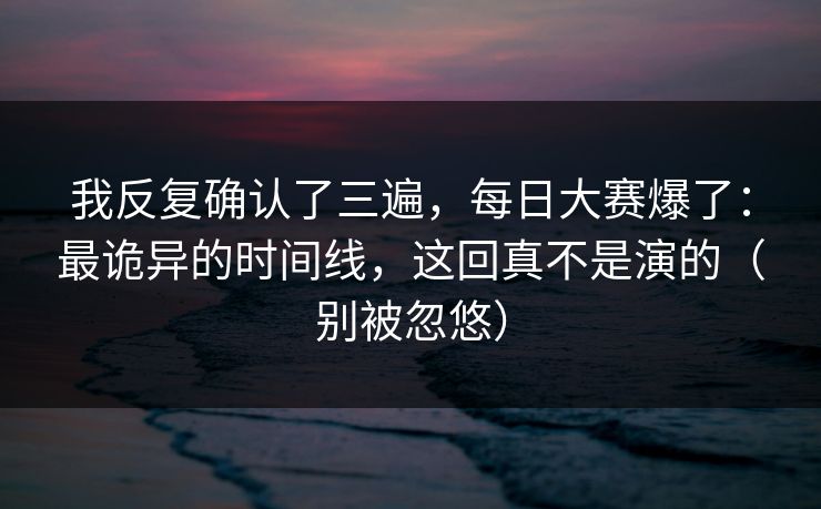 我反复确认了三遍，每日大赛爆了：最诡异的时间线，这回真不是演的（别被忽悠）