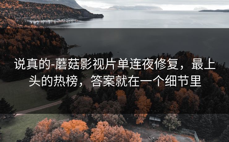 说真的-蘑菇影视片单连夜修复，最上头的热榜，答案就在一个细节里