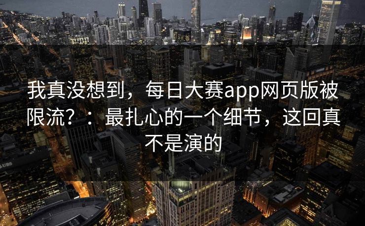 我真没想到，每日大赛app网页版被限流？：最扎心的一个细节，这回真不是演的