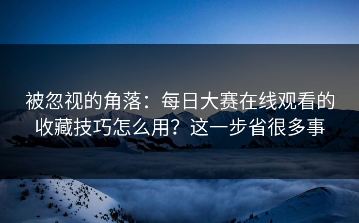 被忽视的角落：每日大赛在线观看的收藏技巧怎么用？这一步省很多事
