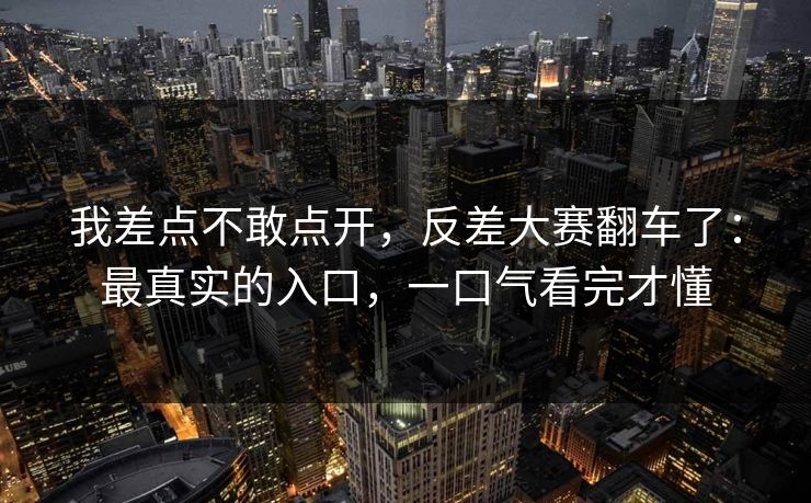 我差点不敢点开，反差大赛翻车了：最真实的入口，一口气看完才懂
