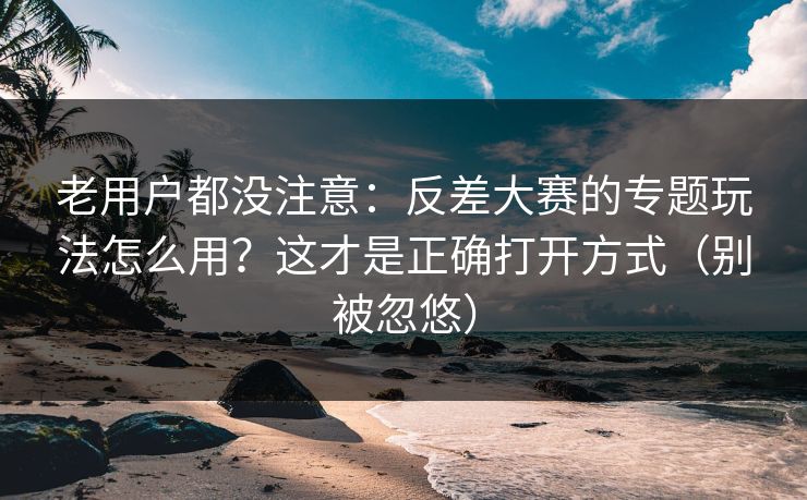 老用户都没注意：反差大赛的专题玩法怎么用？这才是正确打开方式（别被忽悠）