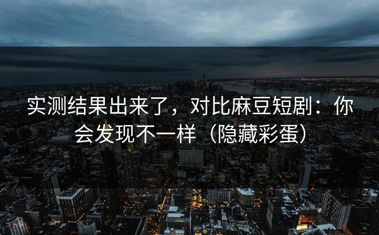 实测结果出来了，对比麻豆短剧：你会发现不一样（隐藏彩蛋）
