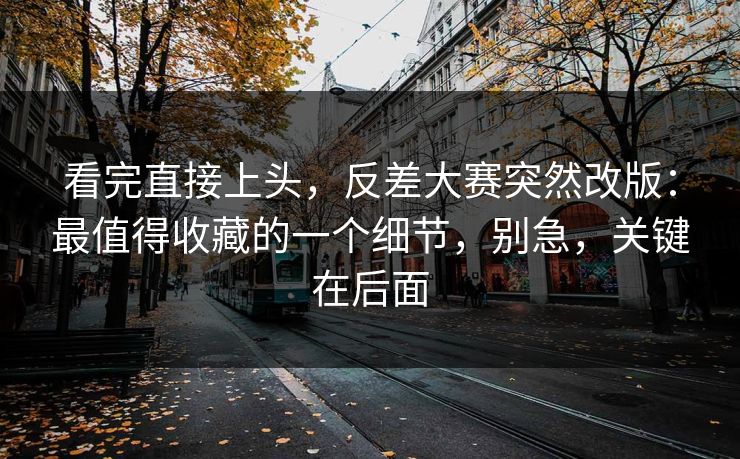 看完直接上头，反差大赛突然改版：最值得收藏的一个细节，别急，关键在后面