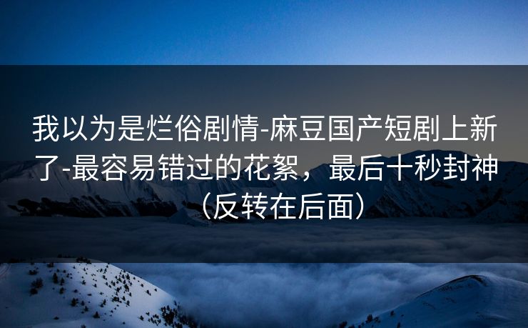 我以为是烂俗剧情-麻豆国产短剧上新了-最容易错过的花絮,最后十秒封神(反转在后面)