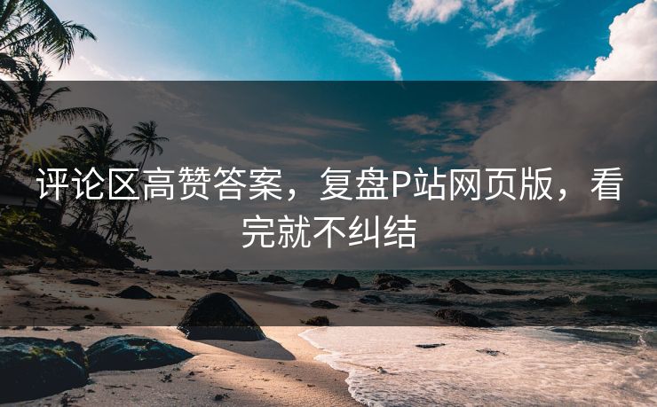 评论区高赞答案，复盘P站网页版，看完就不纠结