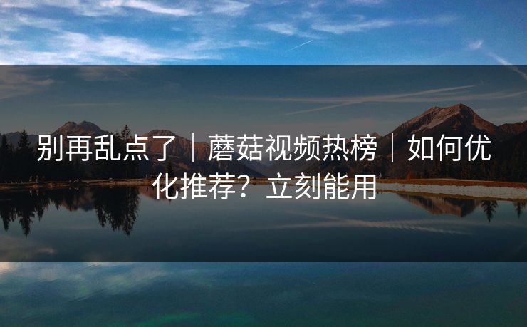 别再乱点了｜蘑菇视频热榜｜如何优化推荐？立刻能用