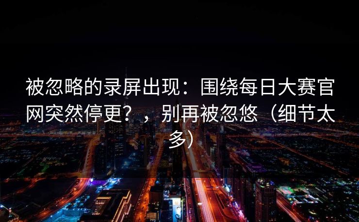 被忽略的录屏出现：围绕每日大赛官网突然停更？，别再被忽悠（细节太多）