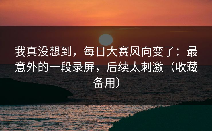 我真没想到，每日大赛风向变了：最意外的一段录屏，后续太刺激（收藏备用）