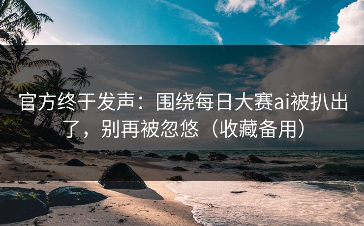 官方终于发声：围绕每日大赛ai被扒出了，别再被忽悠（收藏备用）