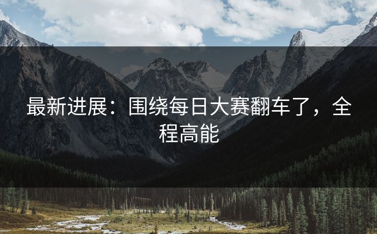 最新进展:围绕每日大赛翻车了,全程高能 最新进展:围绕每日大赛翻车了,全程高能