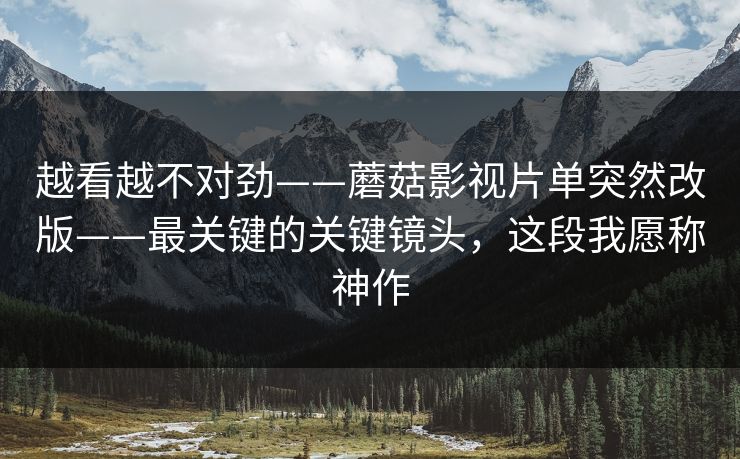 越看越不对劲——蘑菇影视片单突然改版——最关键的关键镜头，这段我愿称神作