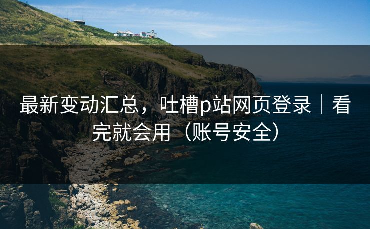 最新变动汇总，吐槽p站网页登录｜看完就会用（账号安全）