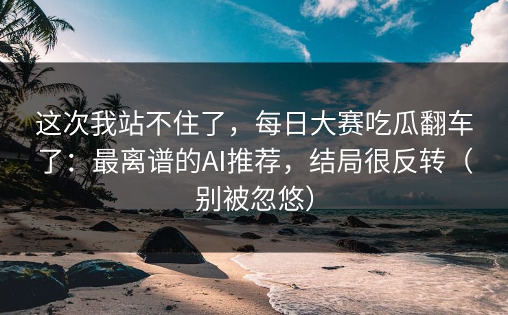这次我站不住了，每日大赛吃瓜翻车了：最离谱的AI推荐，结局很反转（别被忽悠）
