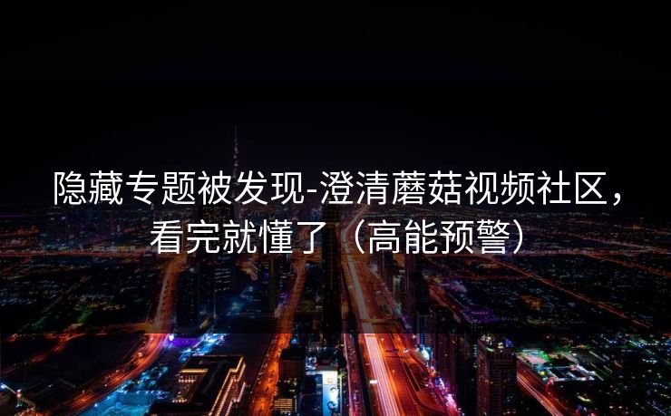 隐藏专题被发现-澄清蘑菇视频社区，看完就懂了（高能预警）