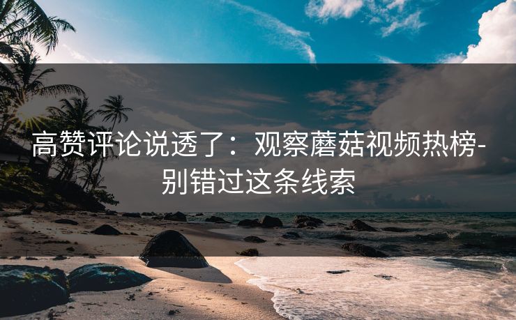 高赞评论说透了:观察蘑菇视频热榜-别错过这条线索