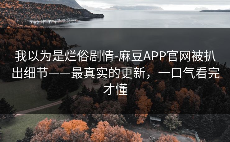 我以为是烂俗剧情-麻豆APP官网被扒出细节——最真实的更新,一口气看完才懂