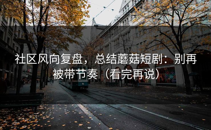 社区风向复盘，总结蘑菇短剧：别再被带节奏（看完再说）