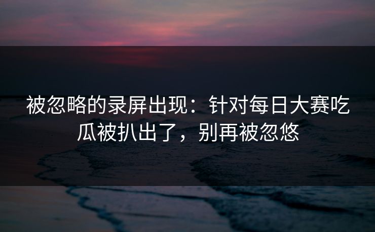 被忽略的录屏出现：针对每日大赛吃瓜被扒出了，别再被忽悠