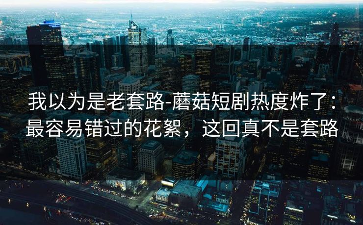我以为是老套路-蘑菇短剧热度炸了：最容易错过的花絮，这回真不是套路